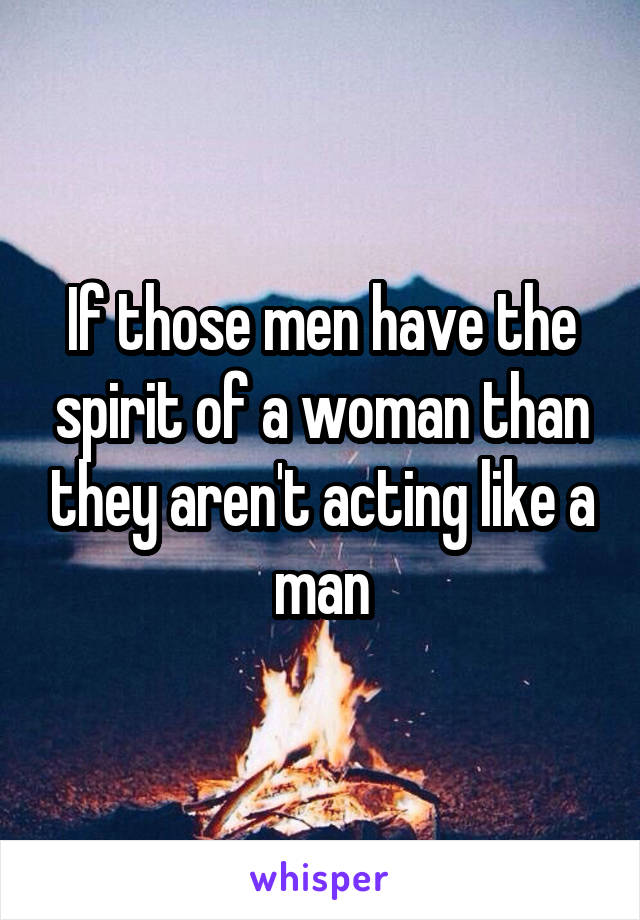 If those men have the spirit of a woman than they aren't acting like a man