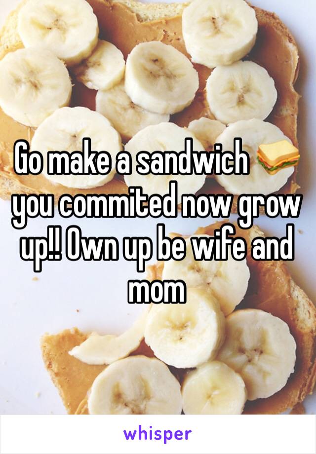 Go make a sandwich 🥪 you commited now grow up!! Own up be wife and mom 