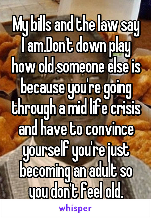 My bills and the law say I am.Don't down play how old someone else is because you're going through a mid life crisis and have to convince yourself you're just becoming an adult so you don't feel old.