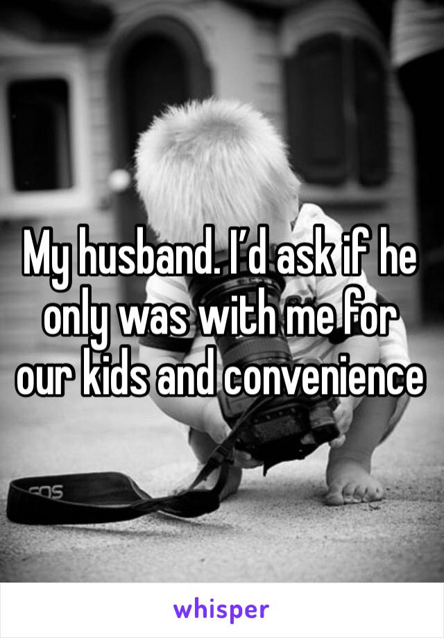 My husband. I’d ask if he only was with me for our kids and convenience 