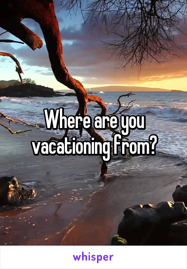 Where are you vacationing from?
