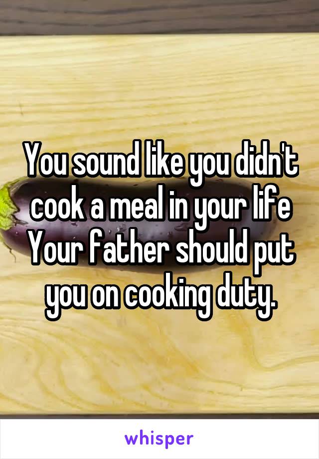 You sound like you didn't cook a meal in your life Your father should put you on cooking duty.