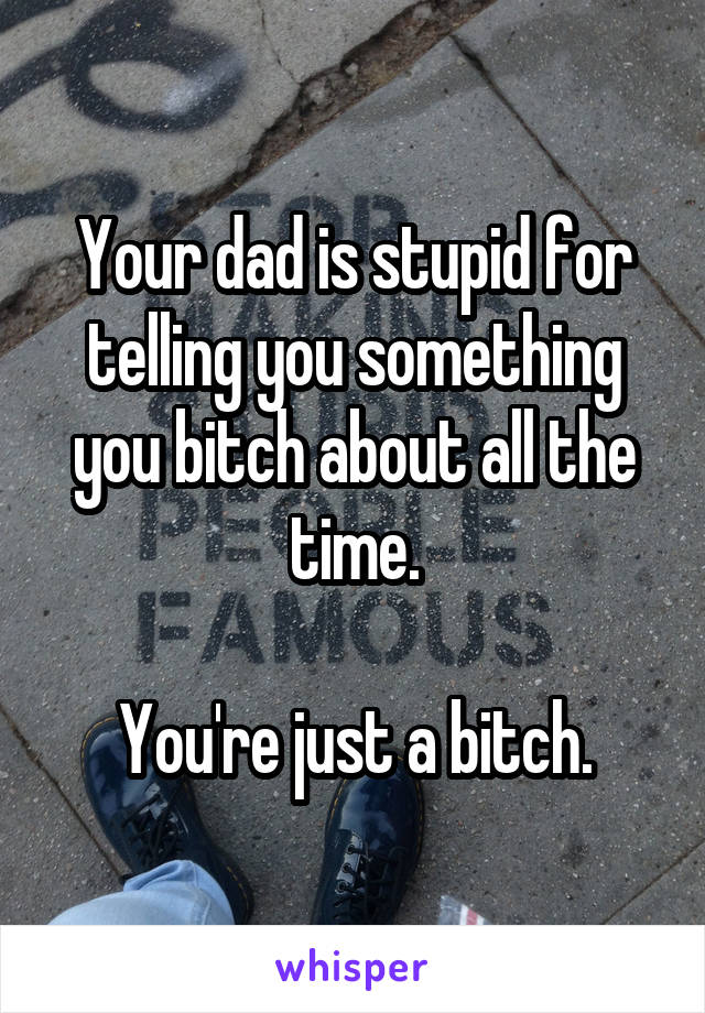 Your dad is stupid for telling you something you bitch about all the time.

You're just a bitch.