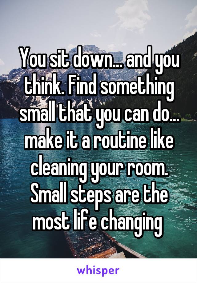 You sit down... and you think. Find something small that you can do... make it a routine like cleaning your room. Small steps are the most life changing 