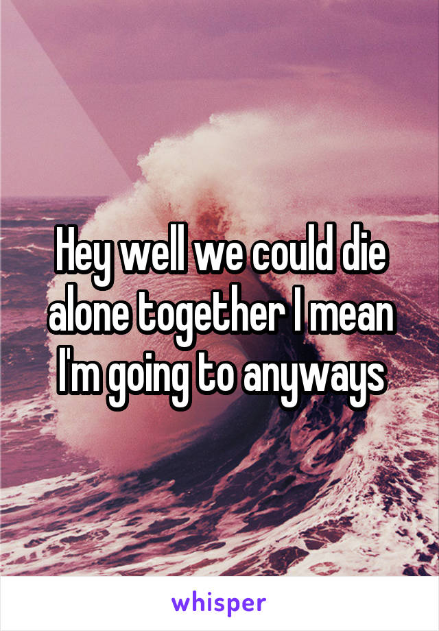 Hey well we could die alone together I mean I'm going to anyways