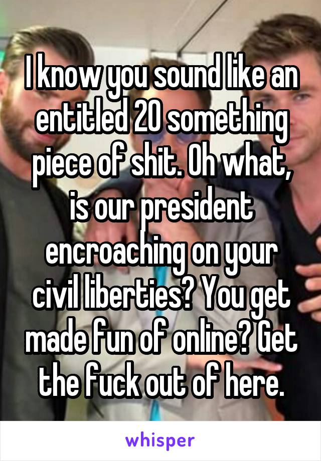 I know you sound like an entitled 20 something piece of shit. Oh what, is our president encroaching on your civil liberties? You get made fun of online? Get the fuck out of here.