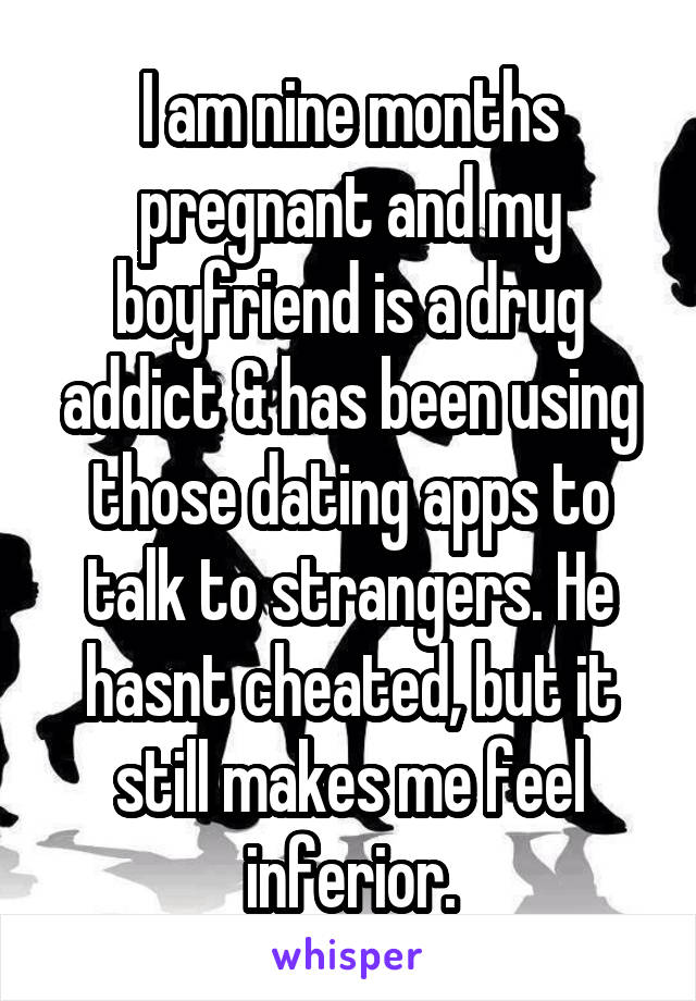 I am nine months pregnant and my boyfriend is a drug addict & has been using those dating apps to talk to strangers. He hasnt cheated, but it still makes me feel inferior.