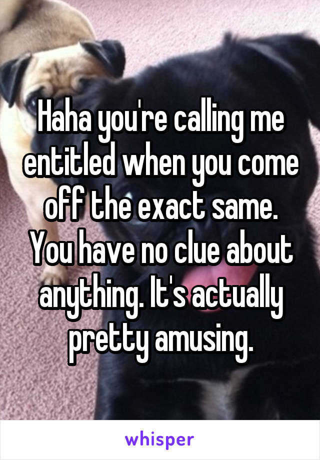 Haha you're calling me entitled when you come off the exact same. You have no clue about anything. It's actually pretty amusing.