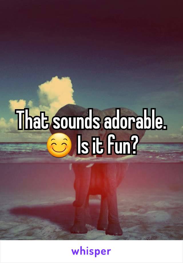 That sounds adorable. 😊 Is it fun?