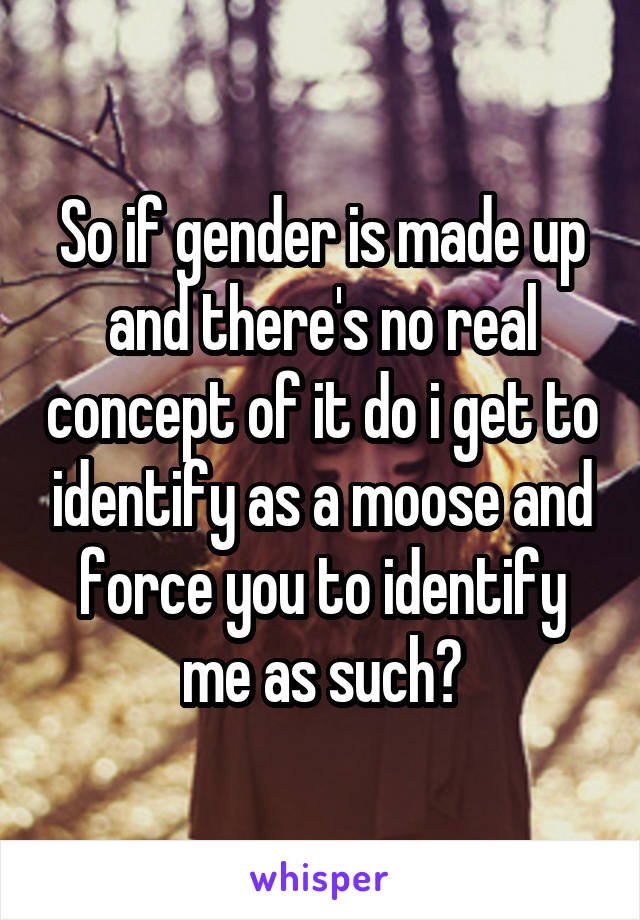 So if gender is made up and there's no real concept of it do i get to identify as a moose and force you to identify me as such?