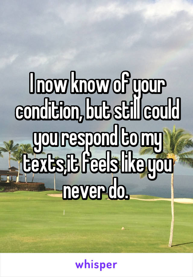 I now know of your condition, but still could you respond to my texts,it feels like you never do. 