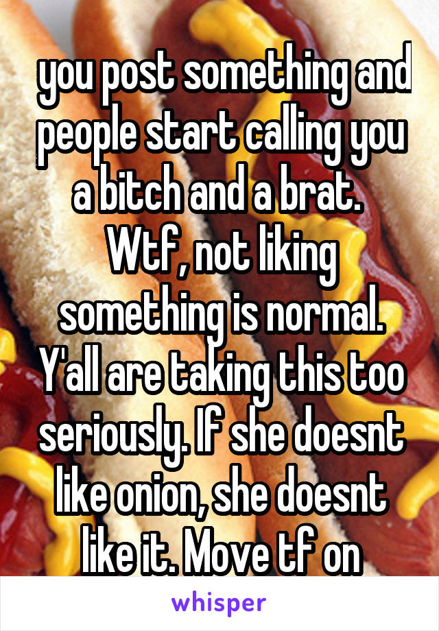  you post something and people start calling you a bitch and a brat.  Wtf, not liking something is normal. Y'all are taking this too seriously. If she doesnt like onion, she doesnt like it. Move tf on
