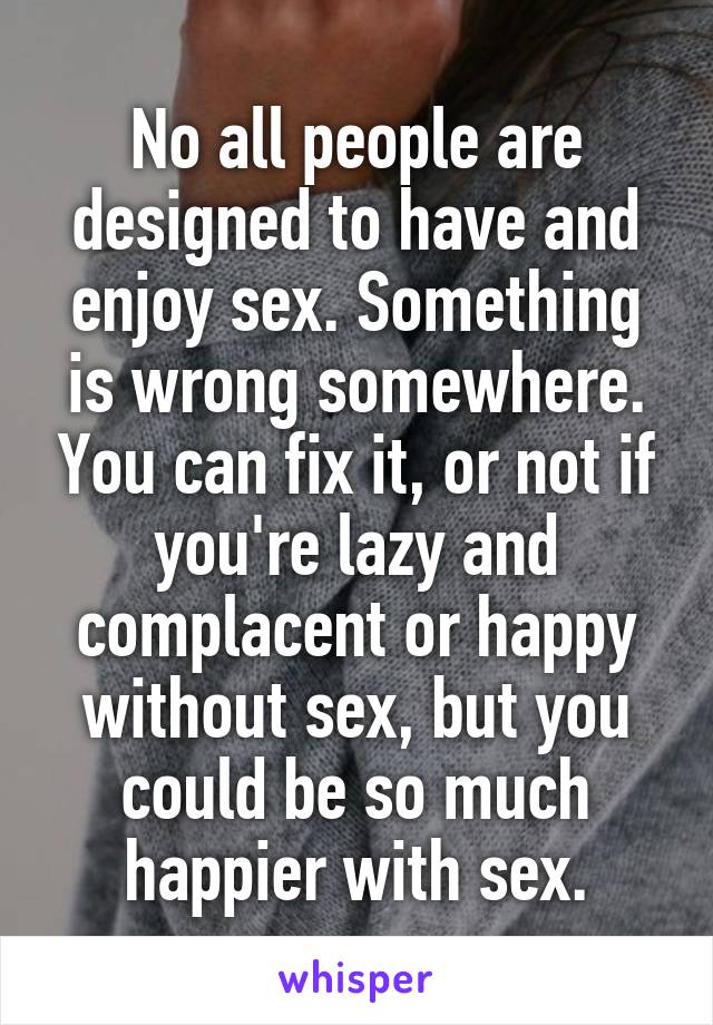 No all people are designed to have and enjoy sex. Something is wrong somewhere. You can fix it, or not if you're lazy and complacent or happy without sex, but you could be so much happier with sex.