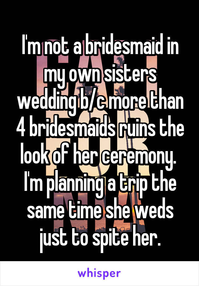 I'm not a bridesmaid in my own sisters wedding b/c more than 4 bridesmaids ruins the look of her ceremony.  I'm planning a trip the same time she weds just to spite her.