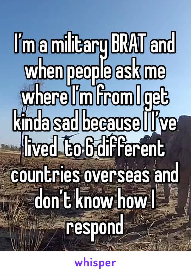 I’m a military BRAT and when people ask me where I’m from I get kinda sad because I I’ve lived  to 6 different countries overseas and don’t know how I respond