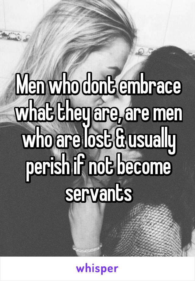 Men who dont embrace what they are, are men who are lost & usually perish if not become servants