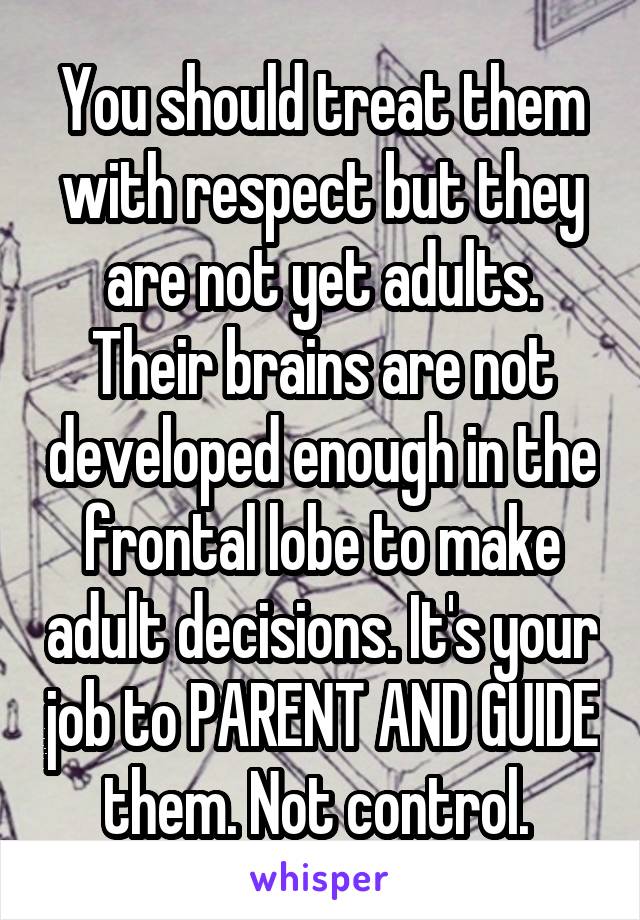 You should treat them with respect but they are not yet adults. Their brains are not developed enough in the frontal lobe to make adult decisions. It's your job to PARENT AND GUIDE them. Not control. 