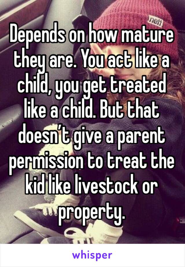 Depends on how mature they are. You act like a child, you get treated like a child. But that doesn’t give a parent permission to treat the kid like livestock or property. 