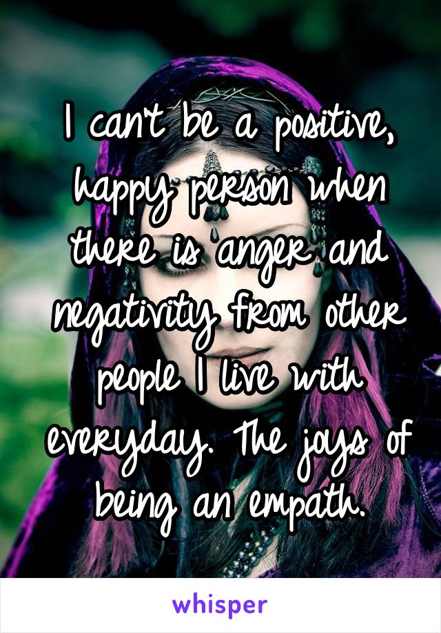 I can't be a positive, happy person when there is anger and negativity from other people I live with everyday. The joys of being an empath.