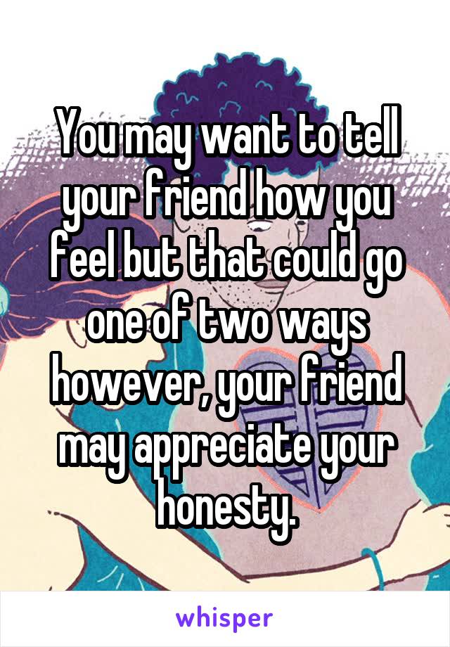 You may want to tell your friend how you feel but that could go one of two ways however, your friend may appreciate your honesty.