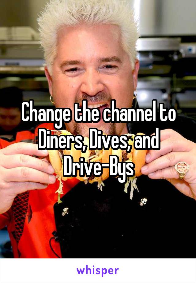 Change the channel to Diners, Dives, and Drive-Bys