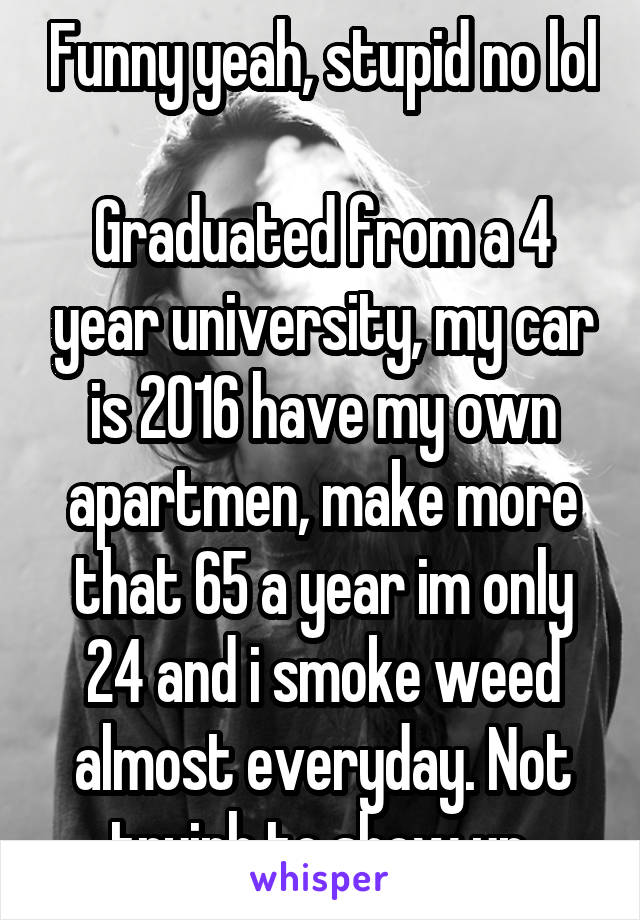 Funny yeah, stupid no lol 
Graduated from a 4 year university, my car is 2016 have my own apartmen, make more that 65 a year im only 24 and i smoke weed almost everyday. Not tryinh to show up.