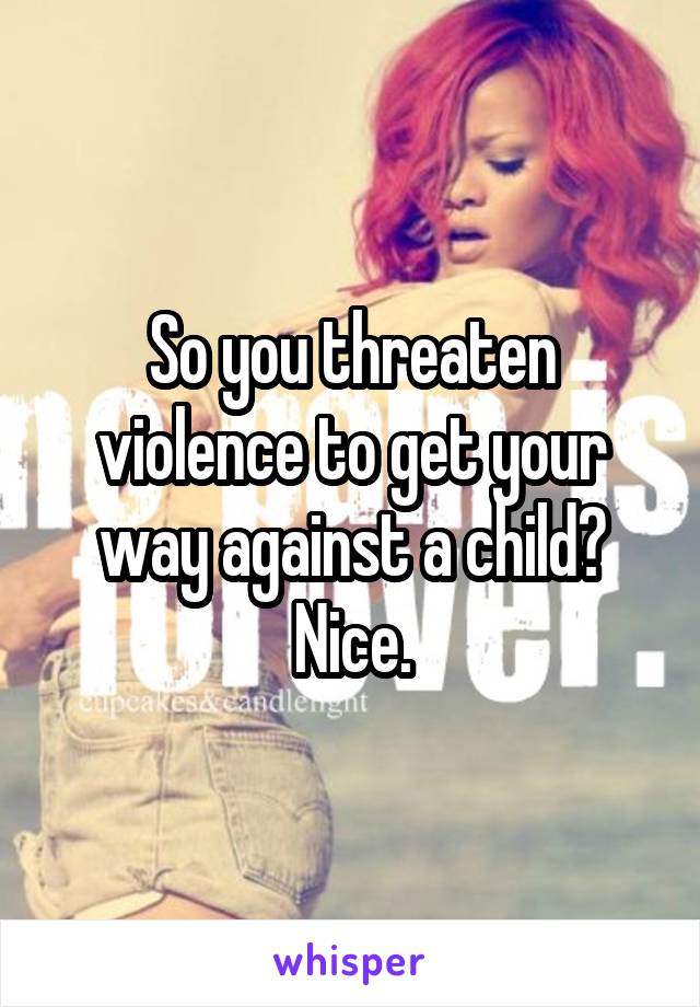 So you threaten violence to get your way against a child? Nice.