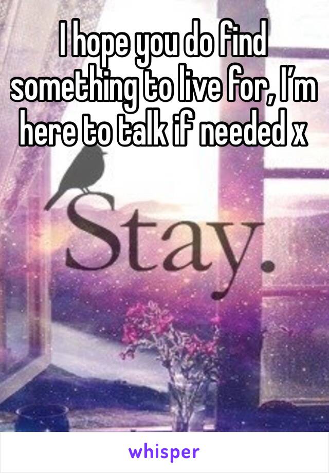 I hope you do find something to live for, I’m here to talk if needed x