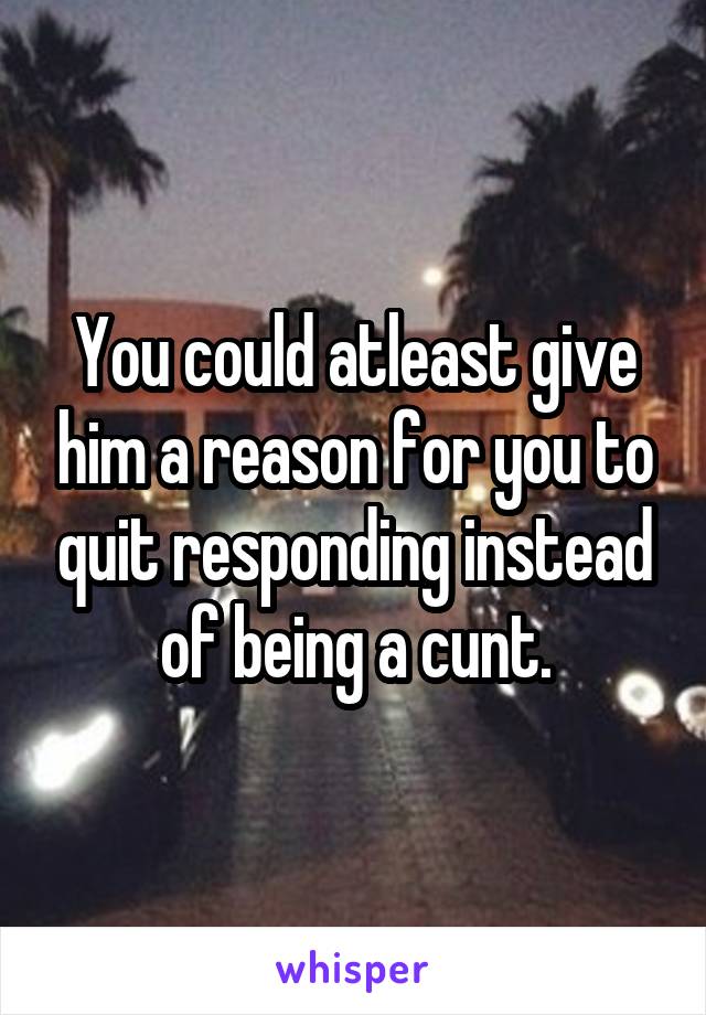 You could atleast give him a reason for you to quit responding instead of being a cunt.