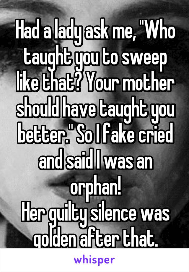 Had a lady ask me, "Who taught you to sweep like that? Your mother should have taught you better." So I fake cried and said I was an orphan!
Her guilty silence was golden after that.