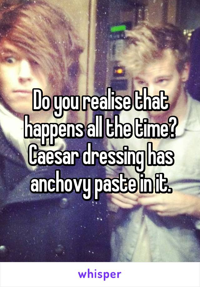 Do you realise that happens all the time? Caesar dressing has anchovy paste in it.