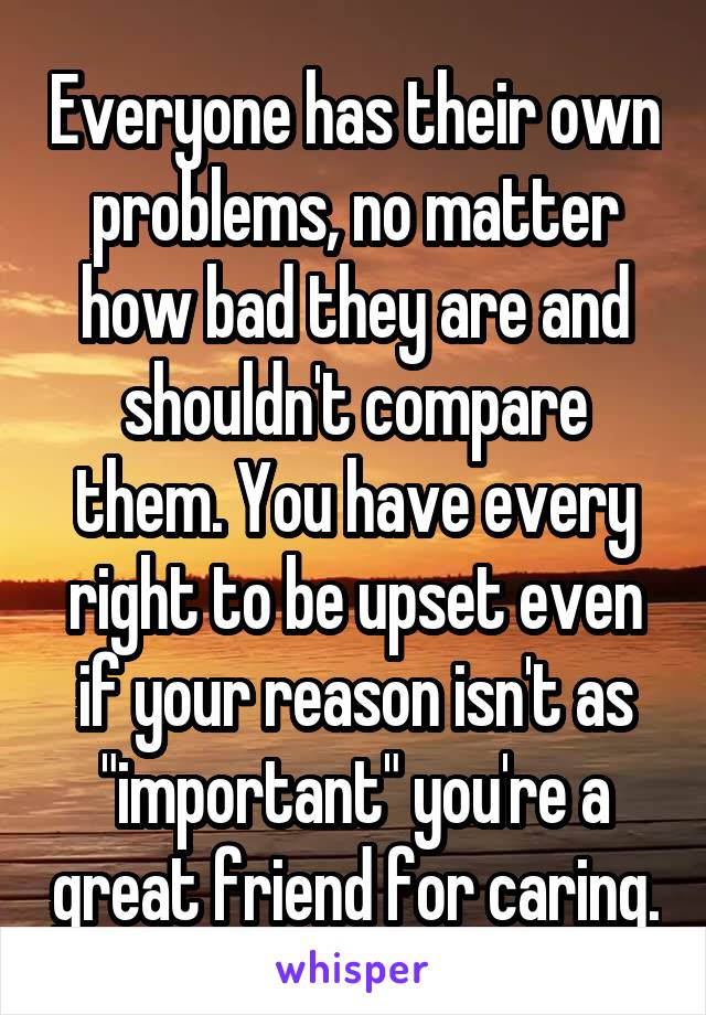 Everyone has their own problems, no matter how bad they are and shouldn't compare them. You have every right to be upset even if your reason isn't as "important" you're a great friend for caring.