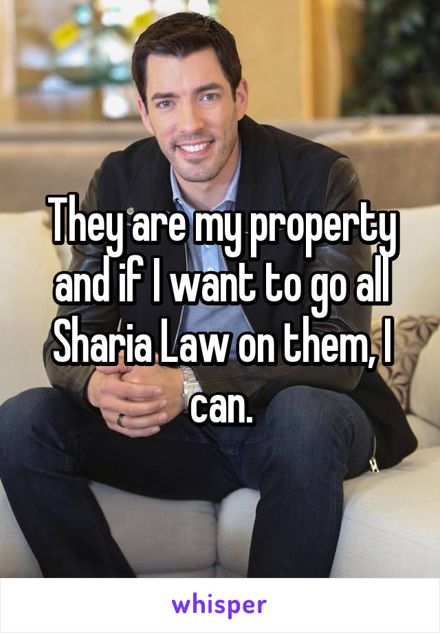 They are my property and if I want to go all Sharia Law on them, I can.