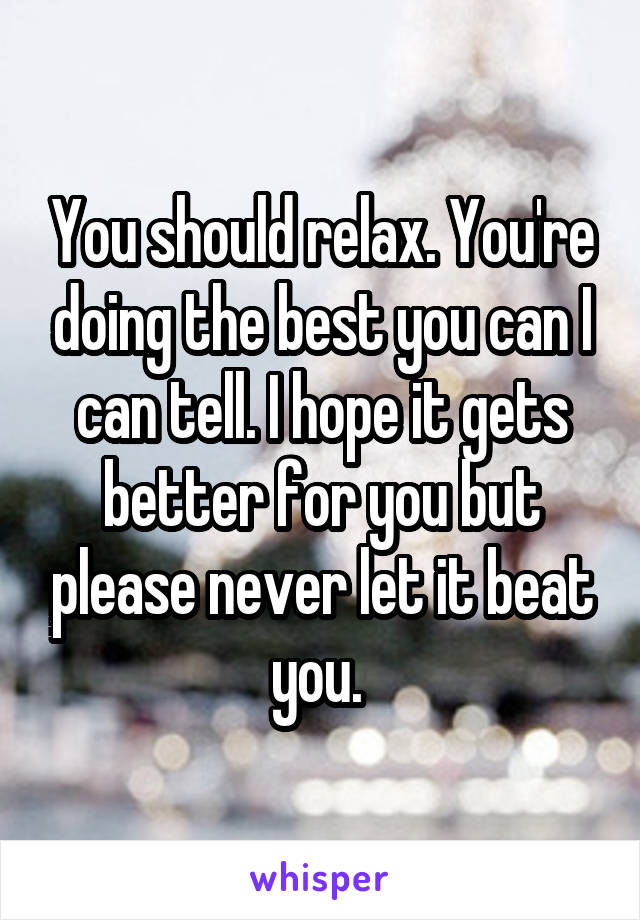 You should relax. You're doing the best you can I can tell. I hope it gets better for you but please never let it beat you. 