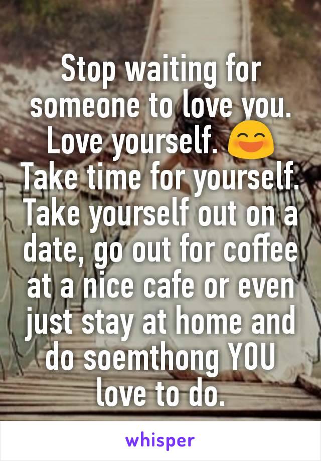 Stop waiting for someone to love you. Love yourself. 😄 Take time for yourself. Take yourself out on a date, go out for coffee at a nice cafe or even just stay at home and do soemthong YOU love to do.