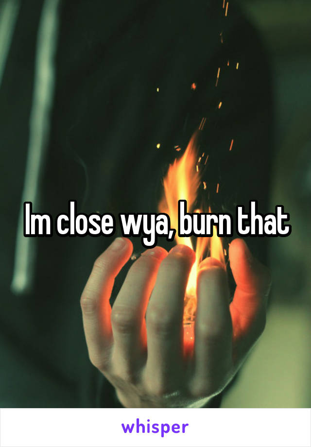 Im close wya, burn that