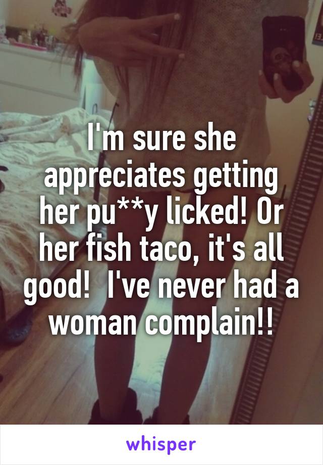 I'm sure she appreciates getting her pu**y licked! Or her fish taco, it's all good!  I've never had a woman complain!!