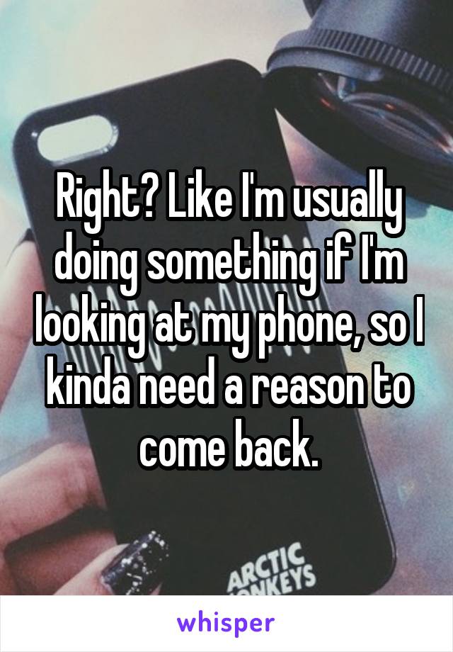 Right? Like I'm usually doing something if I'm looking at my phone, so I kinda need a reason to come back.