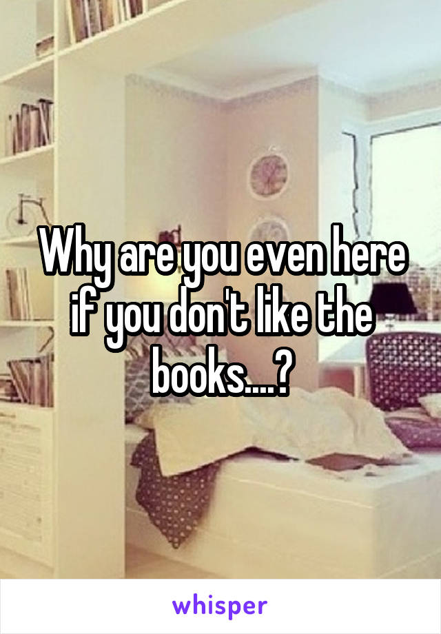 Why are you even here if you don't like the books....?