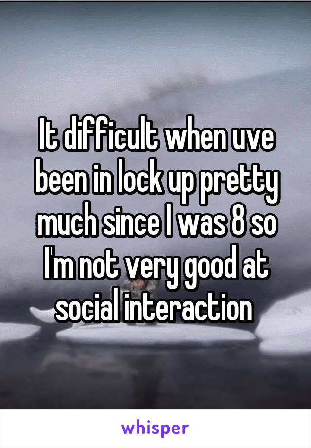 It difficult when uve been in lock up pretty much since I was 8 so I'm not very good at social interaction 
