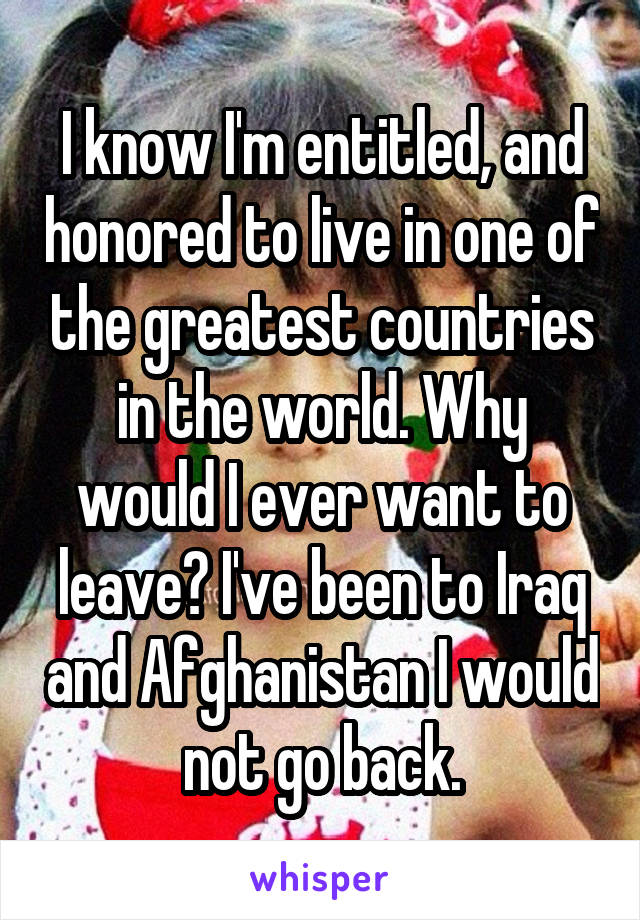 I know I'm entitled, and honored to live in one of the greatest countries in the world. Why would I ever want to leave? I've been to Iraq and Afghanistan I would not go back.