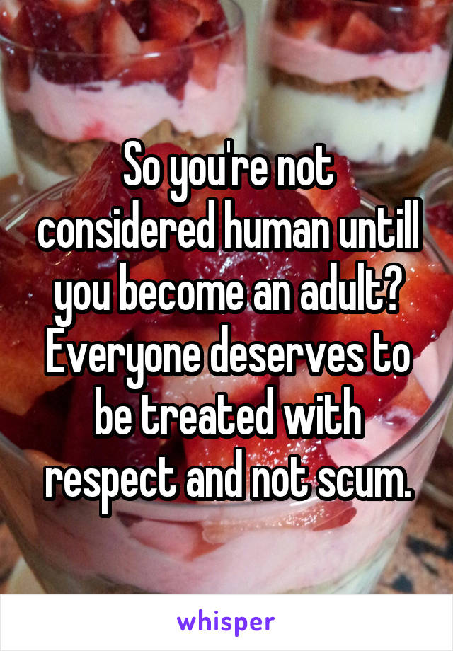 So you're not considered human untill you become an adult? Everyone deserves to be treated with respect and not scum.