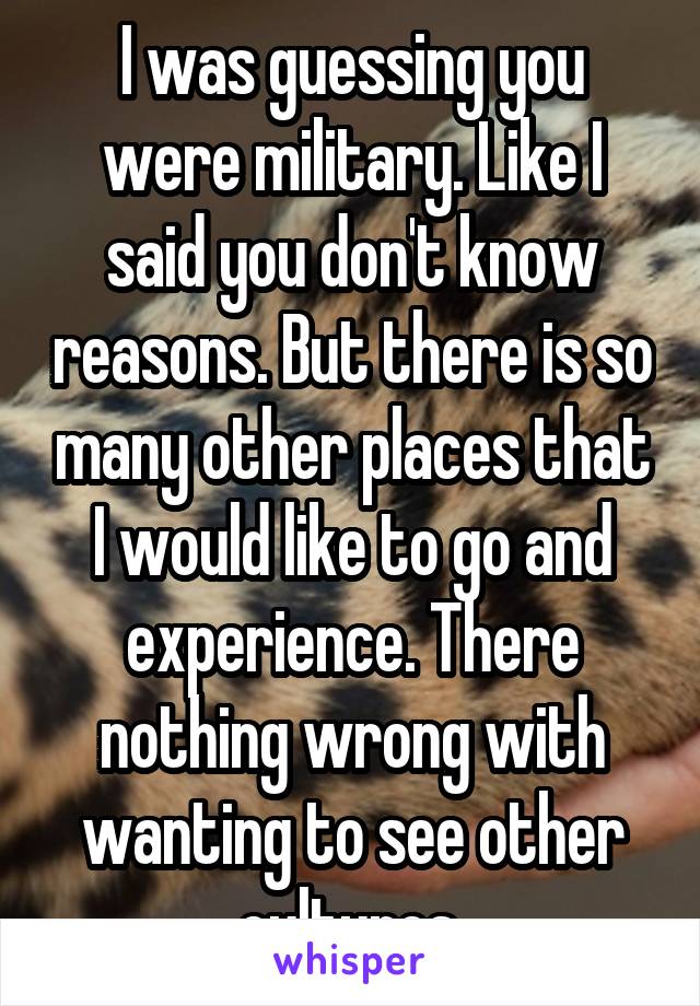 I was guessing you were military. Like I said you don't know reasons. But there is so many other places that I would like to go and experience. There nothing wrong with wanting to see other cultures.