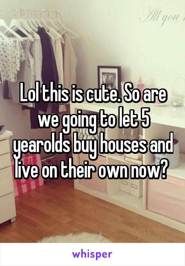 Lol this is cute. So are we going to let 5 yearolds buy houses and live on their own now? 
