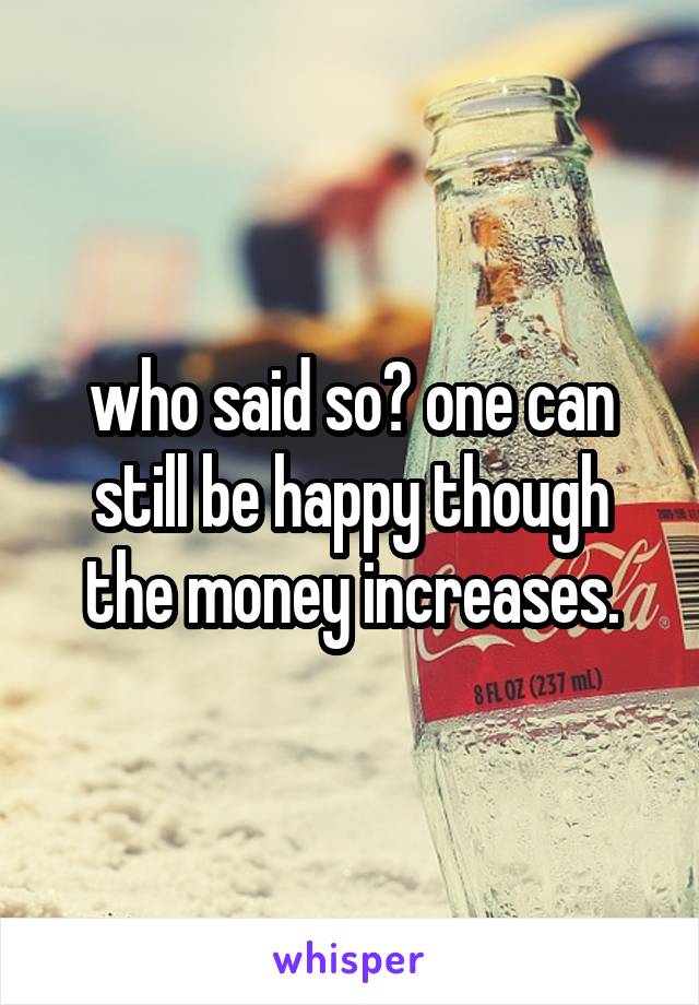 who said so? one can still be happy though the money increases.