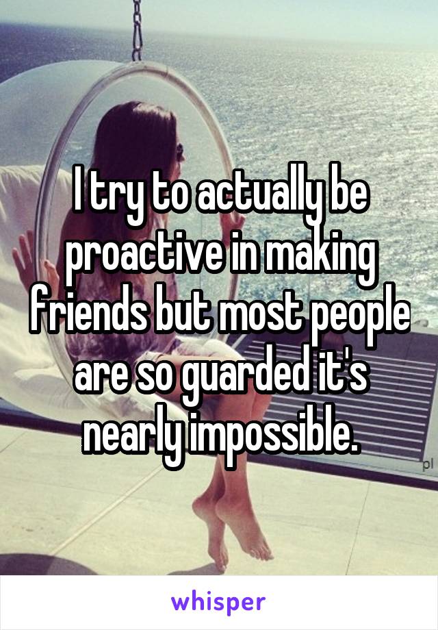 I try to actually be proactive in making friends but most people are so guarded it's nearly impossible.