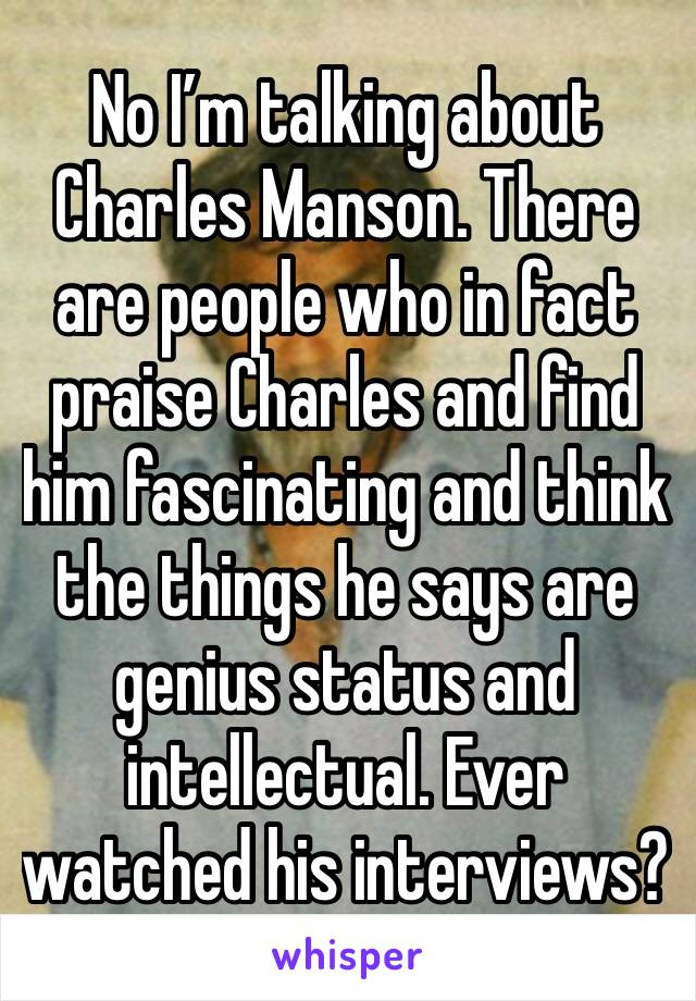 No I’m talking about Charles Manson. There are people who in fact praise Charles and find him fascinating and think the things he says are genius status and intellectual. Ever watched his interviews? 