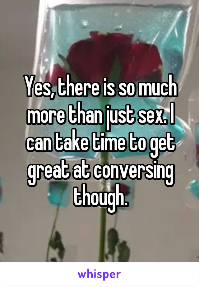 Yes, there is so much more than just sex. I can take time to get great at conversing though.