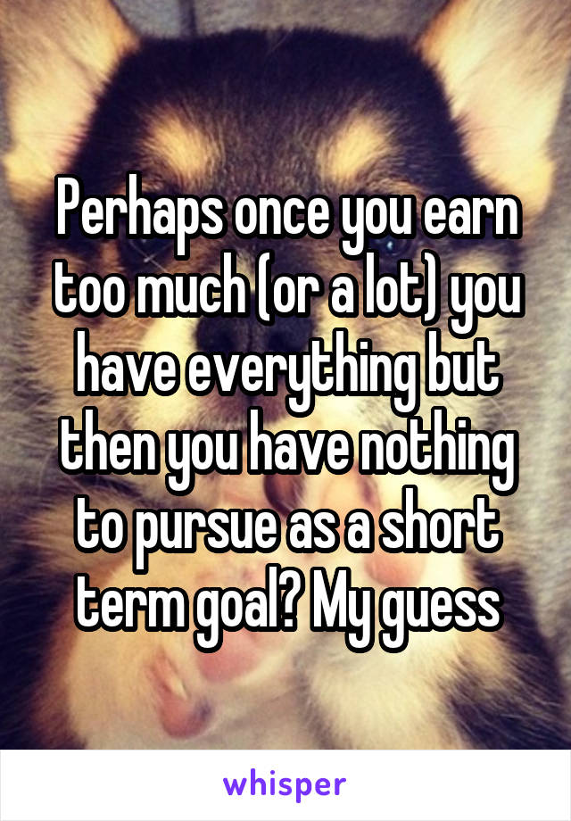 Perhaps once you earn too much (or a lot) you have everything but then you have nothing to pursue as a short term goal? My guess