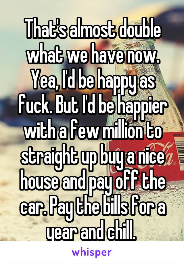 That's almost double what we have now. Yea, I'd be happy as fuck. But I'd be happier with a few million to straight up buy a nice house and pay off the car. Pay the bills for a year and chill. 